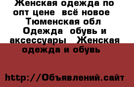 Женская одежда по опт цене, всё новое - Тюменская обл. Одежда, обувь и аксессуары » Женская одежда и обувь   